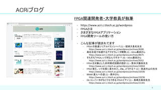5
ACRiブログ
- https://www.acri.c.titech.ac.jp/wordpress
- FPGAとは
- さまざまなFPGAアプリケーション
- FPGA開発ツールの使い方
- こんな記事が読まれてます
- FPGA の高速シリアルトランシーバ (1) – 琉球大長名先生
https://www.acri.c.titech.ac.jp/wordpress/archives/8200
- 高位合成で加速するアクセラレータ開発 (2) – Xilinx黒田さん
https://www.acri.c.titech.ac.jp/wordpress/archives/8675
- そもそも「FPGA」って何なんですか？ (4) – Xilinx黒田さん
https://www.acri.c.titech.ac.jp/wordpress/archives/9352
- FPGA を対象とした非同期式回路の設計 (1) – 熊本大飯田先生
https://www.acri.c.titech.ac.jp/wordpress/archives/10043
- FPGA 使え、って社長に言われた。さぁ、どうする？ (1) – 筑波大山口先生
https://www.acri.c.titech.ac.jp/wordpress/archives/10336
- BRAM 達人への道 (1) – 鈴木さん
https://www.acri.c.titech.ac.jp/wordpress/archives/10236
- DA コンバータがなくてもできる FPGA ピアノ (1) – 長崎大柴田先生
https://www.acri.c.titech.ac.jp/wordpress/archives/11341
FPGA関連開発者・大学教員が執筆
 