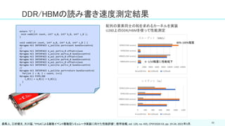 50
DDR/HBMの読み書き速度測定結果
extern "C" {
void vadd(int count, int* a_0, int* b_0, int* c_0 );
}
void vadd(int count, int* a_0, int* b_0, int* c_0 ) {
#pragma HLS INTERFACE s_axilite port=count bundle=control
//
#pragma HLS INTERFACE m_axi port=a_0 offset=slave
#pragma HLS INTERFACE s_axilite port=a_0 bundle=control
#pragma HLS INTERFACE m_axi port=b_0 offset=slave
#pragma HLS INTERFACE s_axilite port=b_0 bundle=control
#pragma HLS INTERFACE m_axi port=c_0 offset=slave
#pragma HLS INTERFACE s_axilite port=c_0 bundle=control
//
#pragma HLS INTERFACE s_axilite port=return bundle=control
for(int I = 0; I < count; i++){
#pragma HLS PIPELINE
c_0[i] = a_0[i] + b_0[i];
}
}
配列の要素同士の和を求めるカーネルを実装
U280上のDDR/HBMを使って性能測定
80%-100%程度
← 1/10程度に性能低下
森隼人, 三好健文, 大川猛, "FPGAによる離散イベント駆動型シミュレータ実装に向けた性能評価", 信学技報, vol. 120, no. 435, CPSY2020-53, pp. 19-24, 2021年3月.
 