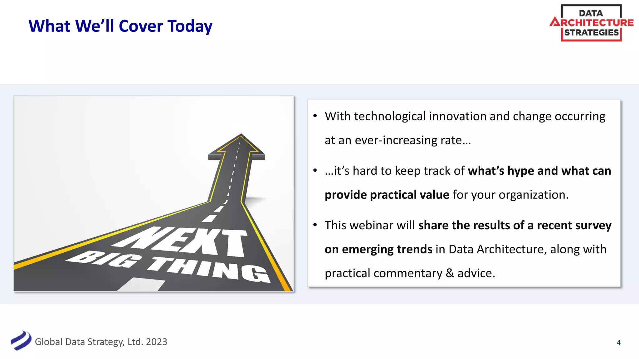Global Data Strategy, Ltd. 2023
What We’ll Cover Today
4
• With technological innovation and change occurring
at an ever-increasing rate…
• …it’s hard to keep track of what’s hype and what can
provide practical value for your organization.
• This webinar will share the results of a recent survey
on emerging trends in Data Architecture, along with
practical commentary & advice.
 