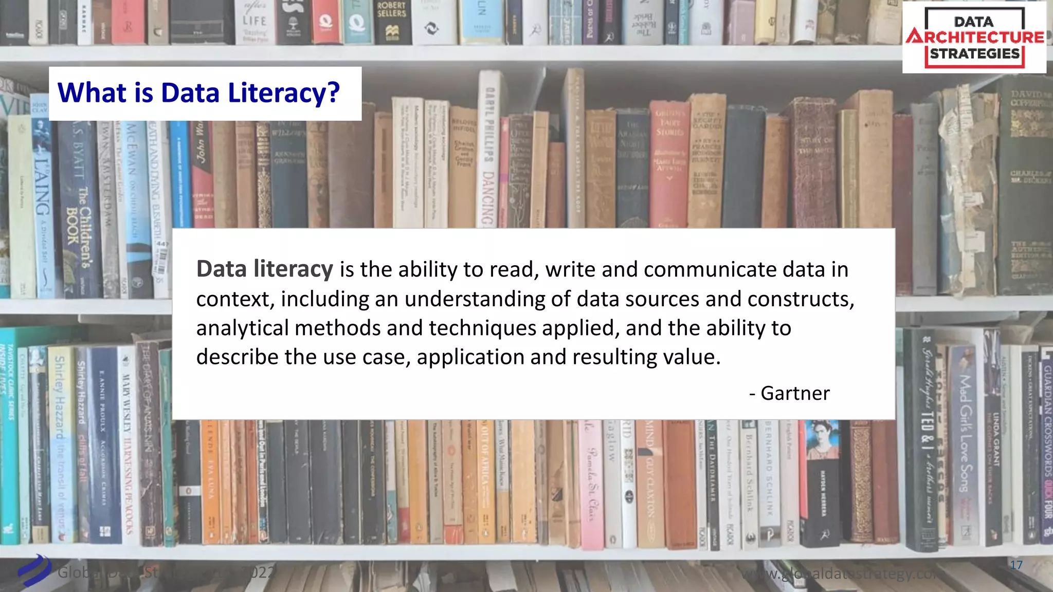 Global Data Strategy, Ltd. 2022 www.globaldatastrategy.com
What is Data Literacy?
Data literacy is the ability to read, write and communicate data in
context, including an understanding of data sources and constructs,
analytical methods and techniques applied, and the ability to
describe the use case, application and resulting value.
- Gartner
17
 