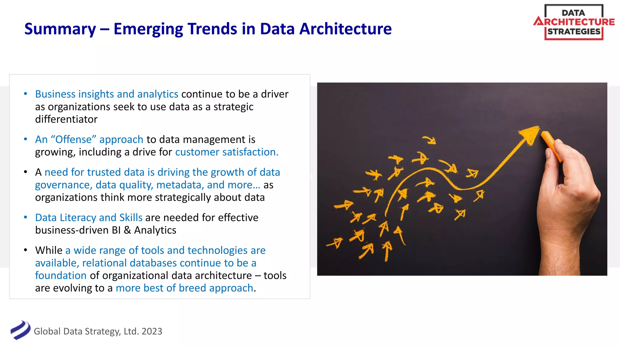 Global Data Strategy, Ltd. 2023
3
Summary – Emerging Trends in Data Architecture
• Business insights and analytics continue to be a driver
as organizations seek to use data as a strategic
differentiator
• An “Offense” approach to data management is
growing, including a drive for customer satisfaction.
• A need for trusted data is driving the growth of data
governance, data quality, metadata, and more… as
organizations think more strategically about data
• Data Literacy and Skills are needed for effective
business-driven BI & Analytics
• While a wide range of tools and technologies are
available, relational databases continue to be a
foundation of organizational data architecture – tools
are evolving to a more best of breed approach.
 