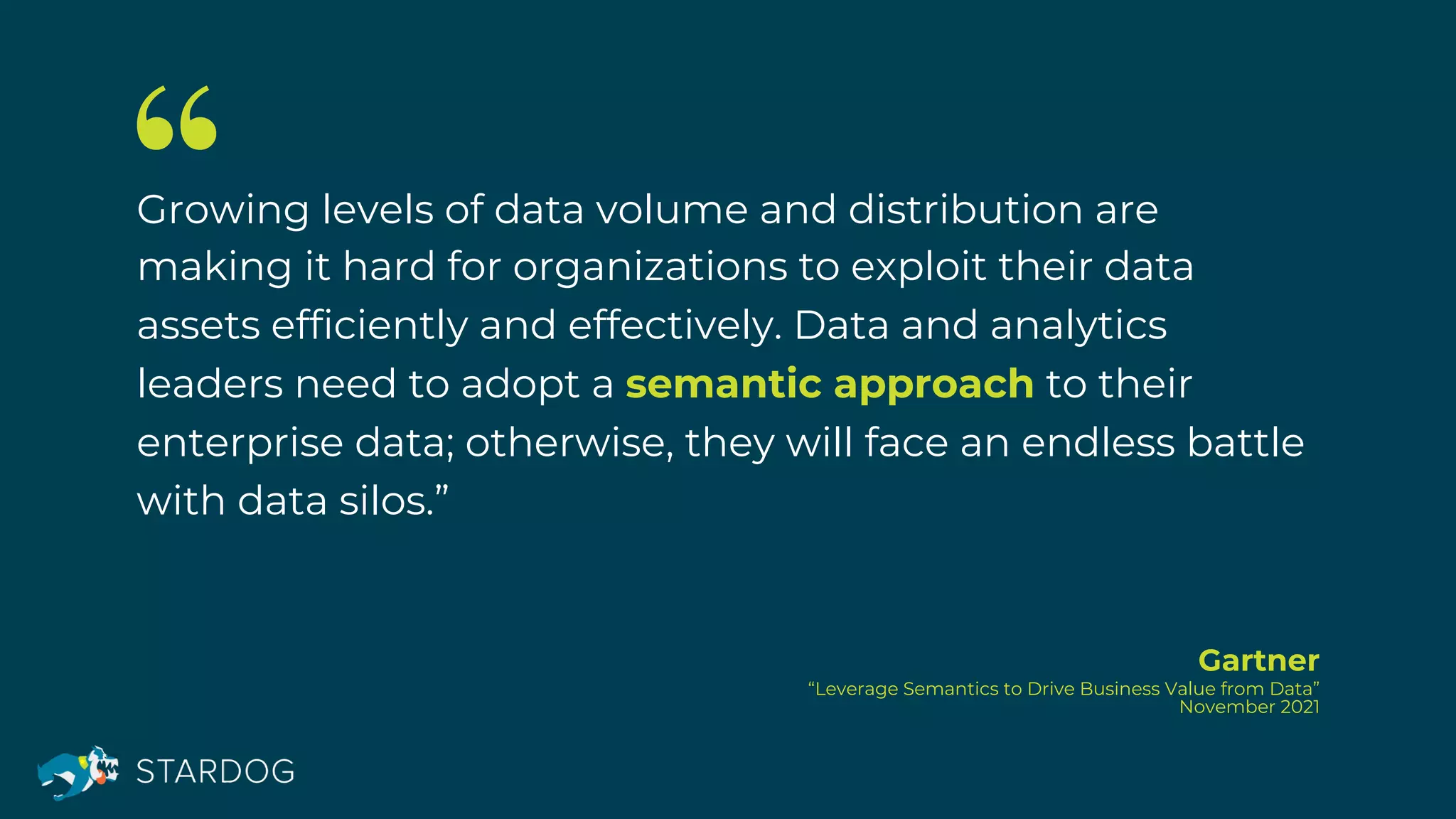 Growing levels of data volume and distribution are
making it hard for organizations to exploit their data
assets efficiently and effectively. Data and analytics
leaders need to adopt a semantic approach to their
enterprise data; otherwise, they will face an endless battle
with data silos.”
Gartner
“Leverage Semantics to Drive Business Value from Data”
November 2021
 