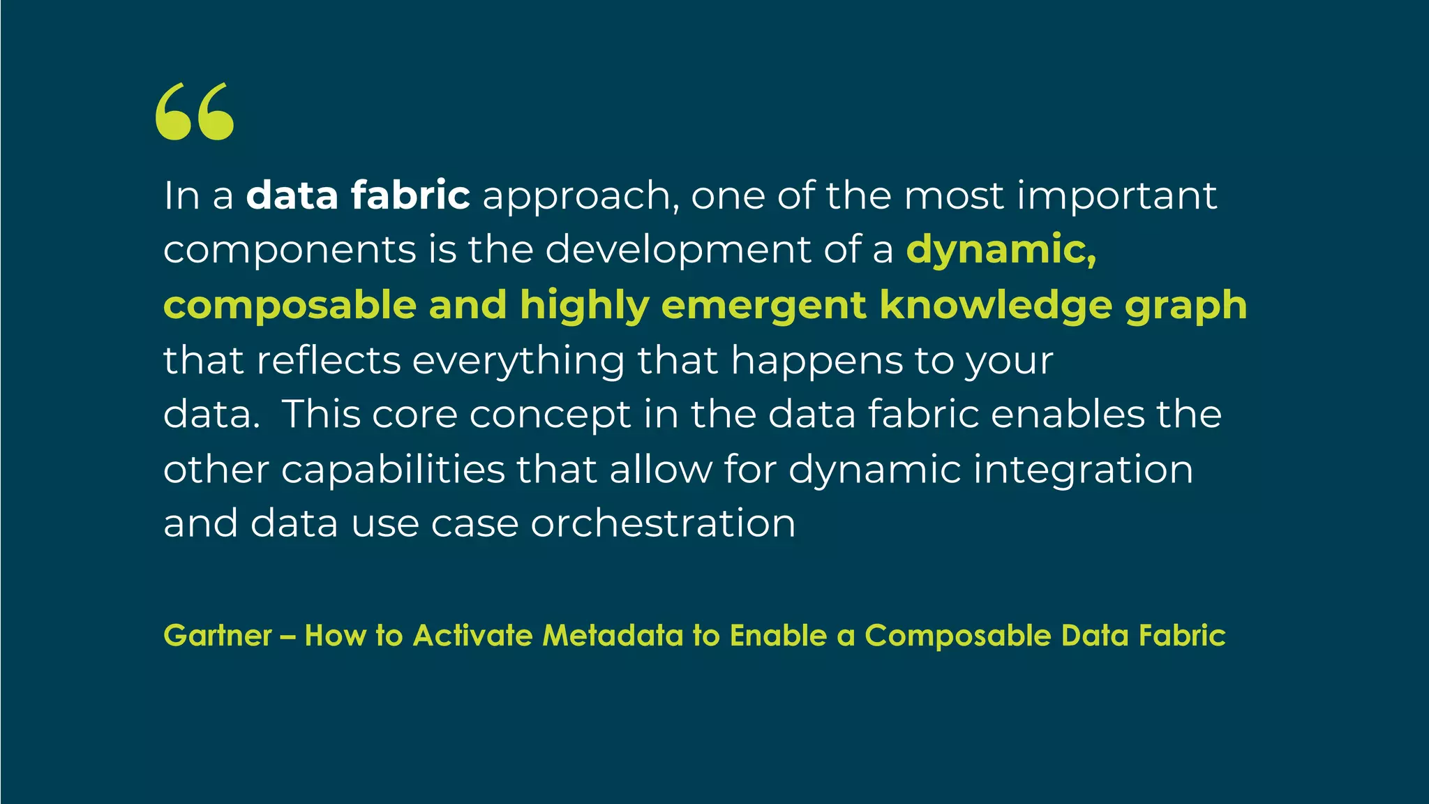 Gartner
In a data fabric approach, one of the most important
components is the development of a dynamic,
composable and highly emergent knowledge graph
that reflects everything that happens to your
data. This core concept in the data fabric enables the
other capabilities that allow for dynamic integration
and data use case orchestration
Gartner – How to Activate Metadata to Enable a Composable Data Fabric
 