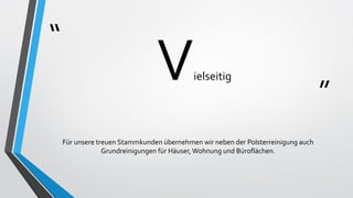 “
”
Vielseitig
Für unsere treuen Stammkunden übernehmen wir neben der Polsterreinigung auch
Grundreinigungen für Häuser,Wohnung und Büroflächen.
 