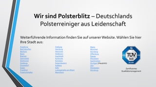 Wir sind Polsterblitz – Deutschlands
Polsterreiniger aus Leidenschaft
Weiterführende Information finden Sie auf unsererWebsite. Wählen Sie hier
Ihre Stadt aus:
Augsburg
Bad Salzuflen
Bochum
Bonn
Bremen
Darmstadt
Dortmund
Duisburg
Düsseldorf
Essen
Frankfurt
Friedrichshafen
Freiburg
Hamburg
Hannover
Heilbronn
Ingolstadt
Karlsruhe
Konstanz
Kaiserslautern
Koblenz
Köln
Ludwigshafen am Rhein
Mannheim
Mainz
München
Nürnberg
Offenburg
Passau
Pforzheim
Saarbrücken
Stuttgart (Hauptsitz)
Ulm
Wiesbaden
Würzburg
Zertifiziertes
Qualitätsmanagement
 
