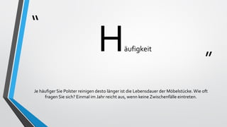 “
”
Häufigkeit
Je häufiger Sie Polster reinigen desto länger ist die Lebensdauer der Möbelstücke.Wie oft
fragen Sie sich? Einmal im Jahr reicht aus, wenn keine Zwischenfälle eintreten.
 