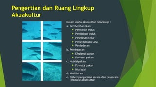 Pengertian dan Ruang Lingkup
Akuakultur
Dalam usaha akuakultur mencakup :
a. Pembenihan ikan
 Pemilihan induk
 Pemijahan induk
 Penetasan telur
 Pemeliharaan larva
 Pendederan
b. Pembesaran
 Efesiensi pakan
 Konversi pakan
c. Nutrisi pakan
 Formula pakan
 Nilai gizi
d. Kualitas air
e. Sistem pengadaan sarana dan prasarana
produksi akuakultur
 