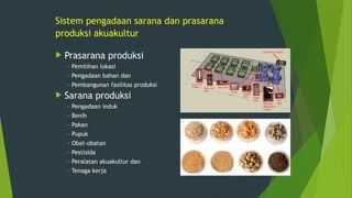 Sistem pengadaan sarana dan prasarana
produksi akuakultur
 Prasarana produksi
· Pemilihan lokasi
· Pengadaan bahan dan
· Pembangunan fasilitas produksi
 Sarana produksi
· Pengadaan induk
· Benih
· Pakan
· Pupuk
· Obat-obatan
· Pestisida
· Peralatan akuakultur dan
· Tenaga kerja
 