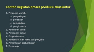 Contoh kegiatan proses produksi akuakultur
1. Persiapan wadah:
a. pengeringan
b. perbaikan
c. pemupukan
d. pengisian air
2. Penebaran benih
3. Pemberian pakan
4. Pengelolaan air
5. Pemberantasan hama dan penyakit
6. Pemantauan pertumbuhan
7. Pemanenan
 