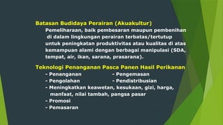 Batasan Budidaya Perairan (Akuakultur)
Pemeliharaan, baik pembesaran maupun pembenihan
di dalam lingkungan perairan terbatas/tertutup
untuk peningkatan produktivitas atau kualitas di atas
kemampuan alami dengan berbagai manipulasi (SDA,
tempat, air, ikan, sarana, prasarana).
Teknologi Penanganan Pasca Panen Hasil Perikanan
- Penanganan - Pengemasan
- Pengolahan - Pendistribusian
- Meningkatkan keawetan, kesukaan, gizi, harga,
manfaat, nilai tambah, pangsa pasar
- Promosi
- Pemasaran
 