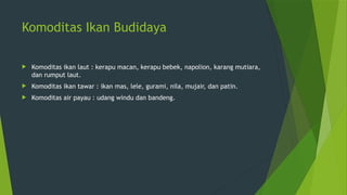 Komoditas Ikan Budidaya
 Komoditas ikan laut : kerapu macan, kerapu bebek, napolion, karang mutiara,
dan rumput laut.
 Komoditas ikan tawar : ikan mas, lele, gurami, nila, mujair, dan patin.
 Komoditas air payau : udang windu dan bandeng.
 
