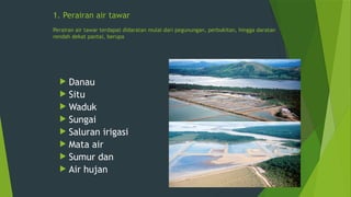 1. Perairan air tawar
Perairan air tawar terdapat didaratan mulai dari pegunungan, perbukitan, hingga daratan
rendah dekat pantai, berupa
 Danau
 Situ
 Waduk
 Sungai
 Saluran irigasi
 Mata air
 Sumur dan
 Air hujan
 