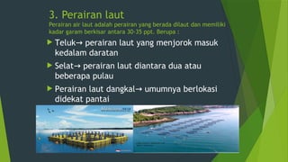 3. Perairan laut
Perairan air laut adalah perairan yang berada dilaut dan memiliki
kadar garam berkisar antara 30-35 ppt. Berupa :
 Teluk perairan laut yang menjorok masuk
→
kedalam daratan
 Selat perairan laut diantara dua atau
→
beberapa pulau
 Perairan laut dangkal umumnya berlokasi
→
didekat pantai
 