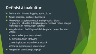 Definisi Akuakultur
 Berasal dari bahasa Inggris; aquaculture
 Aqua: perairan, culture: budidaya
 Akuakultur : kegiatan untuk memproduksi biota
(organisme) akuatik di lingkungan terkontrol dalam rangka
mendapatkan keuntungan (profit).
 Yang dimaksud budidaya adalah kegiatan pemeliharaan
untuk:
a. memperbanyak (reproduksi)
b. menumbuhkan (growth)
c. meningkatkan mutu biota akuatik
sehingga memperoleh keuntungan
 Pengertian dan Ruang Lingkup
 