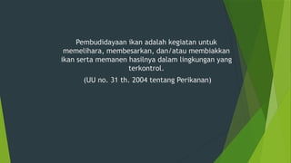 Pembudidayaan ikan adalah kegiatan untuk
memelihara, membesarkan, dan/atau membiakkan
ikan serta memanen hasilnya dalam lingkungan yang
terkontrol.
(UU no. 31 th. 2004 tentang Perikanan)
 