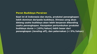 Peran Budidaya Perairan
Saat ini di Indonesia dan dunia, produksi penangkapan
lebih dominan daripada budidaya. Dimasa yang akan
datang usaha budidaya akan lebih berperan dibanding
usaha penangkapan. Kecepatan pertumbuhan produksi
budidaya dunia > (10%/tahun) lebih besar dari
penangkapan (leveling off), dan peternakan (< 5%/tahun)
 