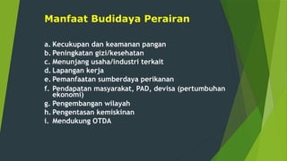 Manfaat Budidaya Perairan
a. Kecukupan dan keamanan pangan
b. Peningkatan gizi/kesehatan
c. Menunjang usaha/industri terkait
d. Lapangan kerja
e. Pemanfaatan sumberdaya perikanan
f. Pendapatan masyarakat, PAD, devisa (pertumbuhan
ekonomi)
g. Pengembangan wilayah
h. Pengentasan kemiskinan
i. Mendukung OTDA
 
