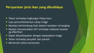 Persyaratan jenis ikan yang dibudidaya
 Tahan terhadap lingkungan hidup baru
 Laju pertumbuhannya cukup tinggi
 Maampu berkembang biak daalam keadaan tertangkap
 Mampu menyesuaikan diri terhadap makanan buatan
yg diberikan
 Dapat dibudidayakan dengan kepaadatan tinggi
 Tahan terhadap penyakit dan parasit
 Memenuhi selera konsumen
 
