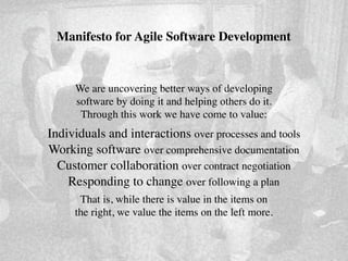 Manifesto for Agile Software Development


     We are uncovering better ways of developing
     software by doing it and helping others do it.
      Through this work we have come to value:
Individuals and interactions over processes and tools
Working software over comprehensive documentation
  Customer collaboration over contract negotiation
    Responding to change over following a plan
      That is, while there is value in the items on
     the right, we value the items on the left more.
 