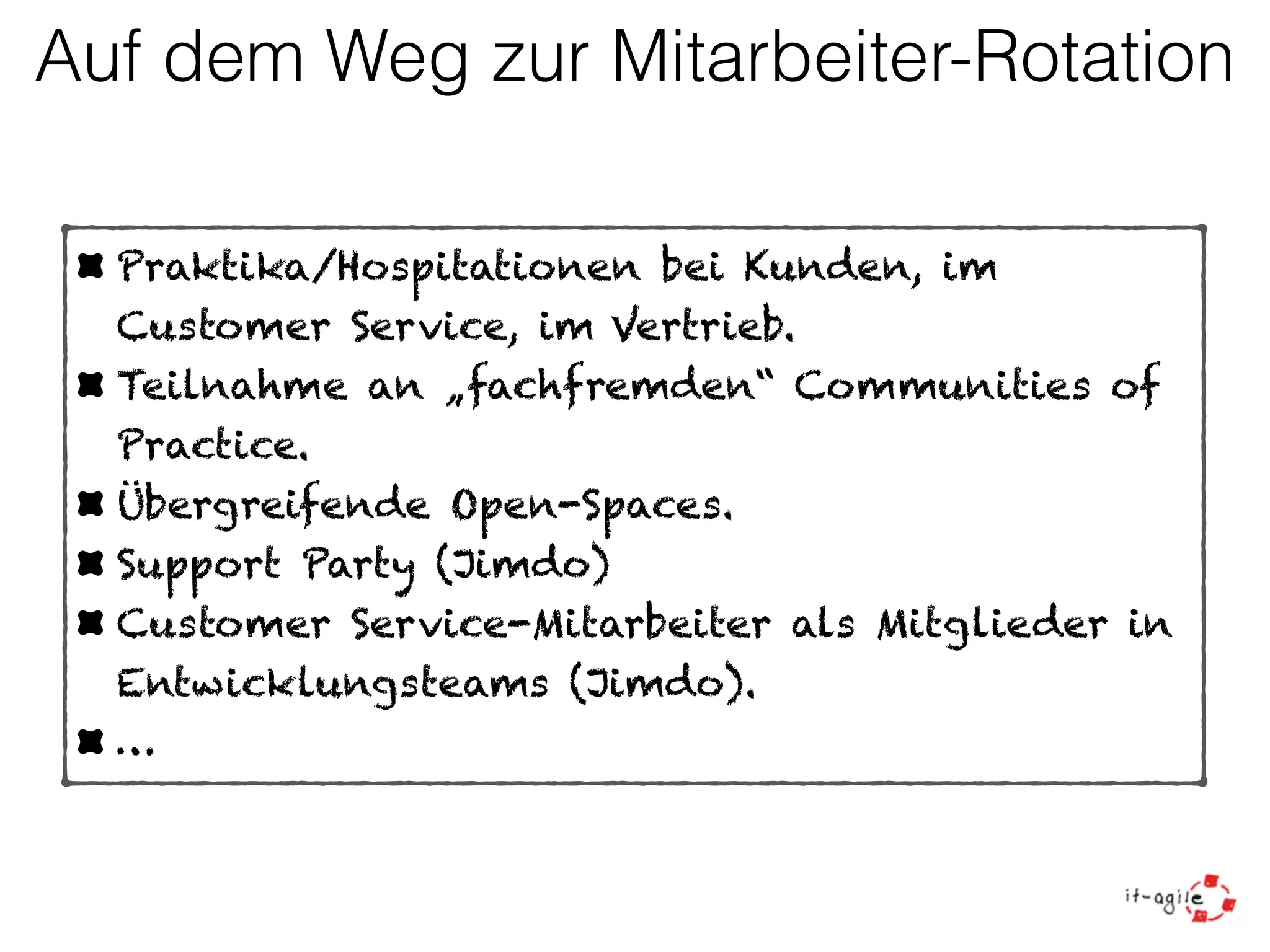 Auf dem Weg zur Mitarbeiter-Rotation 
Praktika/Hospitationen bei Kunden, im 
Customer Service, im Vertrieb. 
Teilnahme an „fachfremden“ Communities of 
Practice. 
Übergreifende Open-Spaces. 
Support Party (Jimdo) 
Customer Service-Mitarbeiter als Mitglieder in 
Entwicklungsteams (Jimdo). 
… 
 