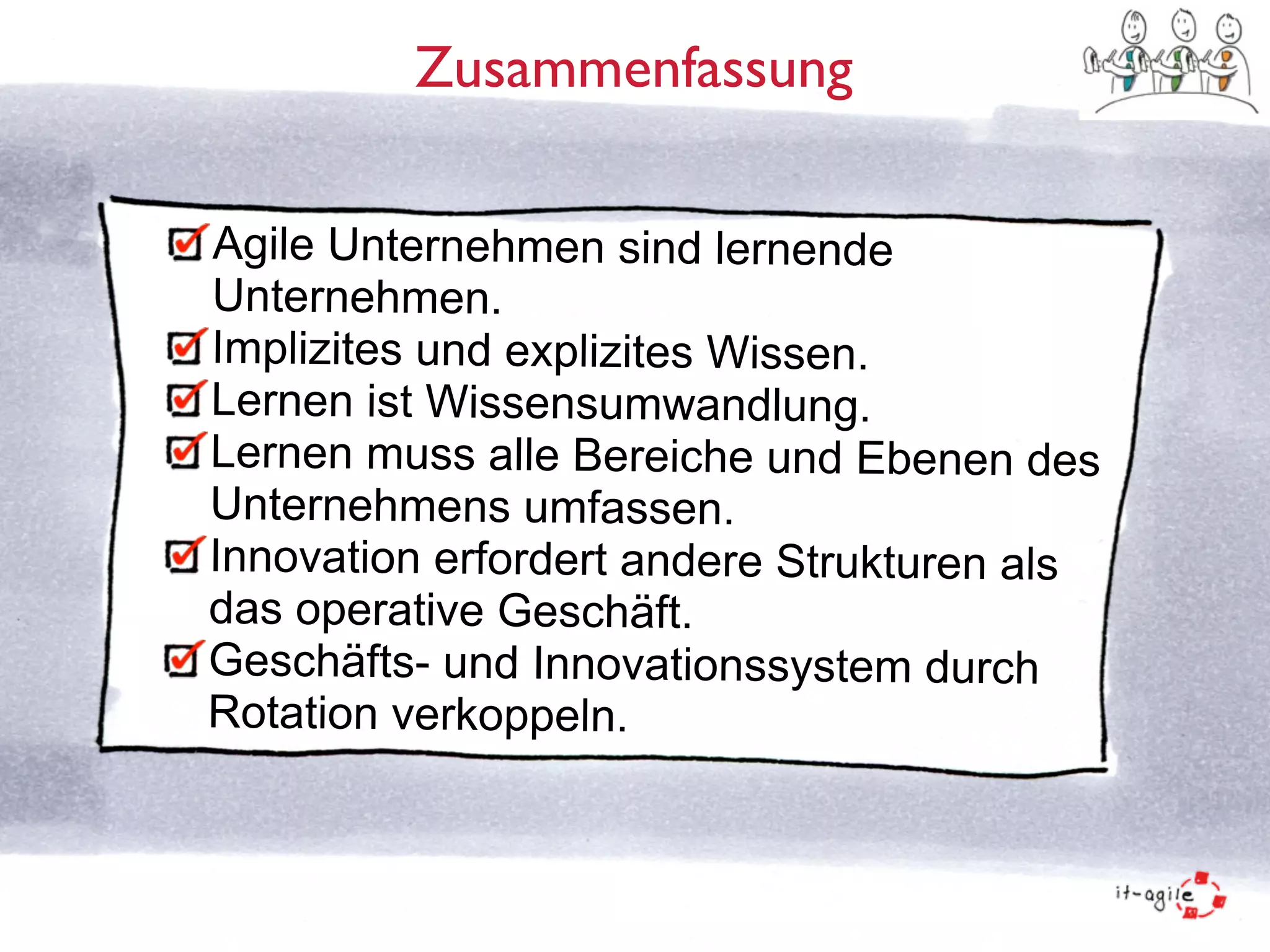 Zusammenfassung 
Agile Unternehmen sind lernende 
Unternehmen. 
Implizites und explizites Wissen. 
Lernen ist Wissensumwandlung. 
Lernen muss alle Bereiche und Ebenen des 
Unternehmens umfassen. 
Innovation erfordert andere Strukturen als 
das operative Geschäft. 
Geschäfts- und Innovationssystem durch 
Rotation verkoppeln. 
 