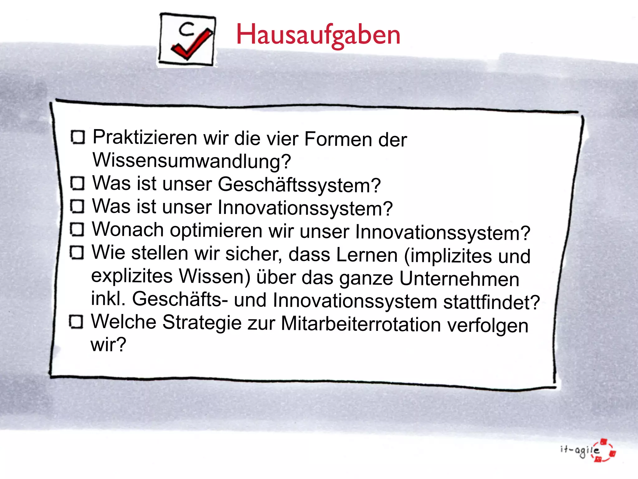 Hausaufgaben 
Praktizieren wir die vier Formen der 
Wissensumwandlung? 
Was ist unser Geschäftssystem? 
Was ist unser Innovationssystem? 
Wonach optimieren wir unser Innovationssystem? 
Wie stellen wir sicher, dass Lernen (implizites und 
explizites Wissen) über das ganze Unternehmen 
inkl. Geschäfts- und Innovationssystem stattfindet? 
Welche Strategie zur Mitarbeiterrotation verfolgen 
wir? 
 
