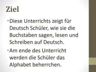 Ziel
•Diese Unterrichts zeigt für
Deutsch Schüler, wie sie die
Buchstaben sagen, lesen und
Schreiben auf Deutsch.
•Am ende des Unterricht
werden die Schüler das
Alphabet beherrchen.
 