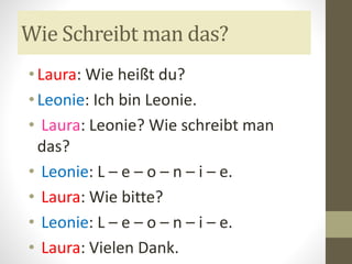 Wie Schreibt man das?
• Laura: Wie heißt du?
• Leonie: Ich bin Leonie.
• Laura: Leonie? Wie schreibt man
das?
• Leonie: L – e – o – n – i – e.
• Laura: Wie bitte?
• Leonie: L – e – o – n – i – e.
• Laura: Vielen Dank.
 