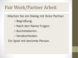 Pair Work/Partner Arbeit
• Machen Sie ein Dialog mit ihren Partner.
Begrüßung.
Nach den Name Fragen.
Buchstabieren.
Verabschieden.
• Ein Spiel mit berümte Person.
 