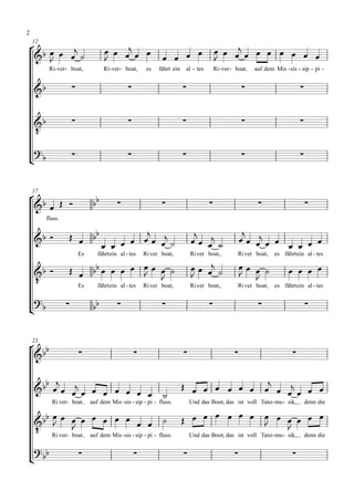 2

                                                                                         
    12
                                                                   
                                                                                                 
          Ri- ver- boat,             Ri- ver- boat,     es   fährt ein   al - tes     Ri- ver - boat   auf dem Mis - sis - sip - pi -


                                                                                                                     


                                                                                                                     
    
 
                                                                                                                     




    17

                                                                                                                    
         fluss.


                           
                                   
                                                                              
                                                                                
                                                                                                    
                                                                                                       
                                                                                                              
                          Es      fährtein al - tes    Ri ver boat,          Ri ver boat,       Ri ver boat,   es fährtein al - tes

                                                                                                   
                                                                                              
                         Es      fährtein al - tes    Ri ver boat,          Ri ver boat,       Ri ver boat,   es fährtein al - tes

 
                              
                                                                                                                          



 
    23

                                                                                                                 

                                                                                  
                                                                                 
                                                              
           Ri ver- boat        auf dem Mis -sis - sip - pi - fluss.          Und das Boot, das ist voll Tanz - mu - sik,       denn die

                             
                                                                                 
     Ri ver- boat auf dem Mis -sis - sip - pi - fluss.
                                                                                               
                                                        Und das Boot, das ist voll Tanz - mu - sik, denn die

 
 
                                                                                                                   
 