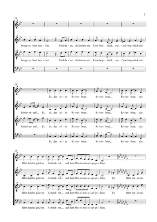 3

 
28

                                                                                                                        

                                                                                     
                                                                               
     bringt es heut her - bei.                 Und da - zu, da kommt ein           Cow- boy - stück, ein            Cow- boy - stück mit

                                       
                                                                                                               
                                                                                   
 bringt es heut her - bei.
                                                                                         
                                               Und da - zu, da kommt ein           Cow- boy - stück, ein            Cow- boy - stück mit

 
                                                                                                                        



                                                                                      
33

                                                                                                       
                                                                                                                    
                                      Ei, das al - te      Ri- ver- boat,             Ri- ver- boat,               Ri- ver- boat,     das

                                                                                                                 
                                                                                                      
                                         
     Schies - se - rei!     Ei,       ei, das al - te      Ri- ver- boat,             Ri- ver- boat,               Ri- ver- boat,     das
                                                                                                   
                                                                                                               
 Schies-se- rei! Ei, ei, das al - te
                                                                                                                      
                                                           Ri- ver- boat,             Ri- ver- boat,               Ri- ver- boat,     das

                                                                                                                  
 
                                                                                 
                                                                                                                      
                                      Ei, das al - te      Ri- ver- boat,             Ri- ver- boat,               Ri- ver- boat,     das



 
38

                                                                                                               
                                            
      fährt durchs gold - ne      A - bend- rot,    auf dem Mis - si - mis- si - sip - pi - fluss.

                                                                                                         
                                                                                                           
                                                                                                                   
      fährt durchs gold - ne      A - bend- rot,    auf dem Mis - si - mis- si - sip - pi - fluss.           Es         fährt ein al - tes

                                                                        
                                                             
 fährt durchs gold-ne A-bend- rot, auf dem Mis-si-mis-si-sip - pi - fluss. Es
                               
                                                                                   fährt ein al - tes

                                    
                                                                                                               
                                                                                                                          
                                                
      fährt durchs gold - ne      A - bend- rot,    auf dem Mis - si - mis- si - sip - pi - fluss.
 