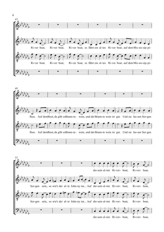 4

 
    43

                                                                                                             

                                              
                                    
                                            
                Ri- ver boat,    Ri- ver boat,    Ri- ver boat, es fährt ein al - tes Ri- ver boat auf dem Mis -sis - sip - pi -

                                                                                   
                           
    
                                                                                   
              Ri- ver boat, Ri- ver boat, Ri- ver boat, es fährt ein al - tes Ri- ver boat auf dem Mis -sis - sip - pi -

 
                                                                                                           



 
    49

                                                                                                            

                               
                                  
                                     
                 
               fluss. Auf demBoot, da gibt esBrann- te - wein, und der Brann- te wein ist gut. Und sie las - sen Sor- gen

                                              
                                                                                
    
                                                       
             fluss. Auf demBoot, da gibt esBrann- te - wein, und der Brann- te wein ist gut. Und sie las - sen Sor- gen

  
   
                                                                                                                 



 
    55

                                                                            
                                                                                       
                                                                         die - sem al - ten Ri- ver - boat,   Ri- ver - boat,

                                                          
                                    
                                              
                Sor- gen sein, so wie's der al - te John- ny tut. Auf die - sem al - ten Ri- ver - boat,      Ri- ver - boat,
                                                               
                             
                                                                                                    
    
                                                                                                              
             Sor- gen sein, so wie's der al - te John- ny tut. Auf die - sem al - ten Ri- ver - boat, Ri- ver - boat,

                                                                                         
   
                                                                                
                                                                                         
                                                                         die - sem al - ten Ri- ver - boat,   Ri- ver - boat,
 