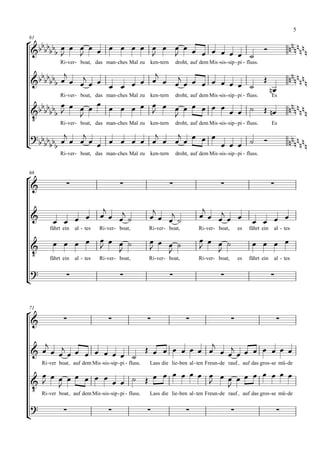 5

     
61

       
                        
                                                                                                                             
                 Ri- ver - boat, das man - ches Mal zu ken- tern         droht, auf dem Mis -sis - sip - pi - fluss.

                                                                                                                                  
                                                                                                 
                                                                                                                          
                 Ri- ver - boat, das man - ches Mal zu ken- tern         droht, auf dem Mis -sis - sip - pi - fluss.          Es
                              
                                       
                                                                                                                                     
    
                                                             
              Ri- ver - boat, das man - ches Mal zu ken- tern droht, auf dem Mis -sis - sip - pi - fluss. Es

                           
                                                                                                                   
                 Ri- ver - boat, das man - ches Mal zu ken- tern         droht, auf dem Mis -sis - sip - pi - fluss.




66

                                                                                                                         

                                                                                    
                                                                                                       
                                                                                                                  
            fährt ein   al - tes    Ri- ver- boat,          Ri- ver- boat,           Ri- ver- boat,       es      fährt ein    al - tes

                                                                                                      
                                                                                  
    
                                                                                       
            fährt ein   al - tes    Ri- ver- boat,          Ri- ver- boat,           Ri- ver- boat,       es      fährt ein    al - tes

    

                                                                                                                          




71

                                                                                                                            

                                           
                                
                                                
                           
        Ri- ver boat auf dem Mis -sis - sip - pi - fluss.   Lass die lie- ben al - ten Freun - de rauf         auf das gros - se mü - de

                                                                                           
                                                                                
     Ri-ver boat auf dem Mis -sis-sip - pi - fluss. Lass die lie-ben al - ten Freun-de rauf auf das gros-se mü-de
                                                                                        

    

                                                                                                                             
 