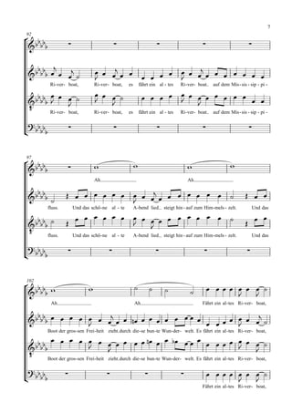7

 
92

                                                                                                                     

                                                                                      
                                                                                           
            Ri- ver - boat,         Ri- ver - boat,   es       fährt ein al - tes     Ri- ver- boat     auf dem Mis - sis - sip - pi -

                                                                                 
                                                                                              
 
                   
         Ri- ver - boat,            Ri- ver - boat,   es       fährt ein al - tes     Ri- ver- boat     auf dem Mis - sis - sip - pi -

 
                                                                                                                    



 
97
                                                                                                              
                 
                                    Ah                                                     Ah

                                   
                             
                                                                                                                           
           fluss.        Und das schö - ne al - te         A - bend lied      steigt hin - auf zum Him - mels - zelt.         Und das

                                                                                                            
                                                                                                                    
     fluss. Und das schö - ne al - te A - bend lied steigt hin - auf zum Him - mels - zelt.                                  Und das

  
 
                                                                                                                      



  
102
                                                                                                        
                                                                                                           
            Ah                                             Ah                                     Fährt ein al - tes Ri- ver - boat,

                                                        
                              
                                                     
          Boot der gros - sen Frei - heit zieht durch die - se bun - te Wun- der - welt. Es fährt ein al - tes Ri- ver - boat,

                              
                                                                                                               
      Boot der gros - sen Frei - heit zieht durch die - se bun - te Wun- der - welt. Es fährt ein al - tes Ri- ver - boat,

  
 
                                                                                                        
                                                                                                                
                                                                                                  Fährt ein al - tes Ri- ver - boat,
 