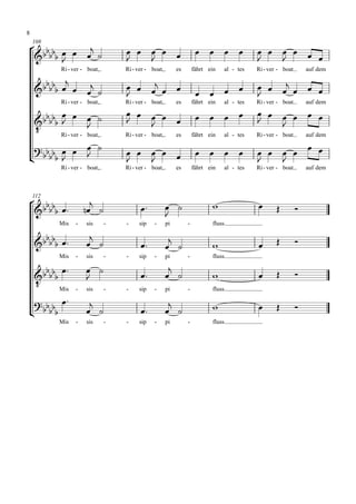 8

    
    108
                                                                                     
                                                                                         
           Ri - ver - boat,       Ri - ver - boat,        es       fährt ein   al - tes   Ri - ver - boat       auf dem

                                                                                      
                                                            
                                                                          
                                                                                          
           Ri - ver - boat,       Ri - ver - boat,        es       fährt ein   al - tes   Ri - ver - boat       auf dem

                                                                                 
                                                                                     
 
                   
        Ri - ver - boat,          Ri - ver - boat,        es       fährt ein   al - tes   Ri - ver - boat       auf dem

                                                                                                          
                                                                              
                                                                                           
           Ri - ver - boat,       Ri - ver - boat,        es       fährt ein   al - tes   Ri - ver - boat       auf dem




                                   
    112
                                                                                                       
                                             
           Mis   -   sis      -   -    sip    -      pi        -          fluss.

                                                   
                                                                                             
           Mis   -   sis      -   -    sip    -      pi        -          fluss.

                                                
                                                                                                
 
    
        Mis      -   sis      -   -    sip    -      pi        -          fluss.

                                                     
                                                                                               
           Mis   -   sis      -   -    sip    -      pi        -          fluss.
 