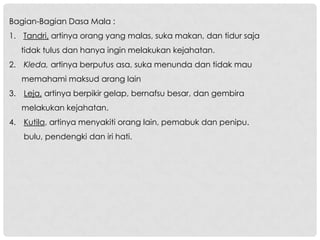 Bagian-Bagian Dasa Mala :
1. Tandri, artinya orang yang malas, suka makan, dan tidur saja
   tidak tulus dan hanya ingin melakukan kejahatan.
2. Kleda, artinya berputus asa, suka menunda dan tidak mau
   memahami maksud arang lain
3. Leja, artinya berpikir gelap, bernafsu besar, dan gembira
   melakukan kejahatan.
4. Kutila, artinya menyakiti orang lain, pemabuk dan penipu.
   bulu, pendengki dan iri hati.
 