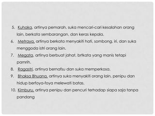 5. Kuhaka, artinya pemarah, suka mencari-cari kesalahan orang
   lain, berkata sembarangan, dan keras kepala.
6. Metraya, artinya berkata menyakiti hati, sombong, iri, dan suka
   menggoda istri orang lain.
7. Megata, artinya berbuat jahat, brtkata yang manis tetapi
   pamrih.
8. Ragastri, artinya bernafsu dan suka memperkosa.
9. Bhaksa Bhuana, artinya suka menyakiti orang lain, penipu dan
   hidup berfoya-foya melewati batas.
10. Kimburu, artinya penipu dan pencuri terhadap siapa saja tanpa
   pandang
 