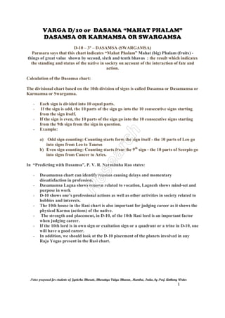 VARGA D/10 or DASAMA “MAHAT PHALAM”
DASAMSA OR KARMAMSA OR SWARGAMSA
Notes prepared for students of Jyotisha Bharati, Bharatiya Vidya Bhavan, Mumbai, India, by Prof. Anthony Writer
1
D-10 – 3º – DASAMSA (SWARGAMSA)
Parasara says that this chart indicates “Mahat Phalam” Mahat (big) Phalam (fruits) -
things of great value shown by second, sixth and tenth bhavas : the result which indicates
the standing and status of the native in society on account of the interaction of fate and
action.
Calculation of the Dasamsa chart:
The divisional chart based on the 10th division of signs is called Dasamsa or Dasamamsa or
Karmamsa or Swargamsa.
- Each sign is divided into 10 equal parts.
- If the sign is odd, the 10 parts of the sign go into the 10 consecutive signs starting
from the sign itself.
- If the sign is even, the 10 parts of the sign go into the 10 consecutive signs starting
from the 9th sign from the sign in question.
- Example:
a) Odd sign counting: Counting starts form the sign itself - the 10 parts of Leo go
into signs from Leo to Taurus
b) Even sign counting: Counting starts from the 9th
sign - the 10 parts of Scorpio go
into signs from Cancer to Aries.
In “Predicting with Dasamsa”, P. V. R. Narasimha Rao states:
- Dasamamsa chart can identify reasons causing delays and momentary
dissatisfaction in profession.
- Dasamamsa Lagna shows renown related to vocation, Lagnesh shows mind-set and
purpose in work
- D-10 shows one’s professional actions as well as other activities in society related to
hobbies and interests.
- The 10th house in the Rasi chart is also important for judging career as it shows the
physical Karma (actions) of the native.
- The strength and placement, in D-10, of the 10th Rasi lord is an important factor
when judging career.
- If the 10th lord is in own sign or exaltation sign or a quadrant or a trine in D-10, one
will have a good career.
- In addition, we should look at the D-10 placement of the planets involved in any
Raja Yogas present in the Rasi chart.
 