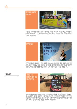 공감대는 2016년 집회에서 물포 추방이라는 목표를 가지고 국제심포지엄, 시민 캠페
인 등을 집중했습니다. 이밖에 경찰의 채증문제, 한상균 민주노총 위원장 감형을 위한
활동 등을 했습니다.
공권력 감시대응팀
(공감대)
광교상수원은 재난 등 만일의 사태에 대비한 필수시설이자 최소한의 안전장치이지만,
시는 보호구역 설정을 해제하려 하고 있습니다. 이에 지역의 여러 단체들은 수원시민들
의 삶과 긴밀히 연결되어있는 광교상수원의 보호구역 해제를 반대하며 범시민대책위
를 꾸려 시청 앞 1인시위 등 활동을 지속해오고 있습니다.
광교상수원
보호구역 해제 반대
범시민대책위
인권운동장
인권단체들의 연대모임인 인권운동장을 통해 2016년에도 분야를 가리지 않고 다양한
인권 사안에 연대했습니다. 연말에는 올 한해를 정리하면서 프로젝트 ‘그날들’을 발간
하였고, 시민들의 참여를 통해 인권 10대 뉴스 및 숨겨진 뉴스도 선정했습니다.
지역사업
3
10
 