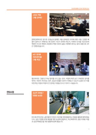 문화인류학자인 엄기호 선생님과 함께한 겨울 공부방은 타자에 대한 사랑, 진정한 배
움이 일어나기 위해서는 왜 인권이 기초가 되어야 하는지, 미래의 다가올 사건으로써
혁명이 아니라 혁명의 과정에서 혁명 이후의 삶을 구현해야 한다는 등의 내용으로 4주
간 진행되었습니다.
사랑과 혁명
(겨울 공부방)
혐오하지만 그렇다고 마냥 멀리할 수도 없는 정치, 어떻게 하면 낡고 구태연한 정치를
벗어나 국민이 주인되는 정치, 일상과 맞물린 정치가 이뤄질 수 있는지 김광진 전 더불
어민주당 의원과 박원석 전 정의당 의원을 모시고 이야기 나눴습니다.
낡은 정치에
카운터펀치를
(겨울 특강)
반도체/전자산업 노동자들의 인권과 건강권을 위해 활동하는 반올림 활동에 함께 했습
니다. 삼성 직업병 문제 해결을 위한 농성에 결합하고, 박근혜게이트 공범 이재용 처벌
과 삼성적폐청산을 위한 활동에 함께 했습니다.
강남역 8번출구
반올림 농성장
연대사업
다산인권센터 2016 연간보고서
9
 