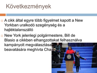 Következmények
 A cikk által egyre több figyelmet kapott a New
Yorkban uralkodó szegénység és a
hajléktalanszálló
 New York jelenlegi polgármestere, Bill de
Blasio a cikkben elhangzottakat felhasználva
kampányolt megválasztása érdekében, majd
beavatására meghívta Chanelt és Dasinit
 