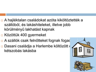  A hajléktalan családokat azóta kiköltöztették a
szállóból, és lakáshiteleket, illetve jobb
körülményű lakhatást kapnak
 Közöttük 400 gyermeket
 A szállók csak felnőtteket fognak fogadni
 Dasani családja a Harlembe költözött egy
kétszobás lakásba
 