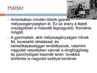 Háttér
 Amerikában minden ötödik gyerek
mélyszegénységben él. Ez az arány a fejlett
országokban a második legnagyobb, Románia
mögött.
 A gyermekek, akik mélyszegénységen nőnek
fel, kevesebb oktatással, és
keresőképességgel rendelkeznek, valamint
nagyobb veszélyben vannak a drogfüggőség
és pszichológiai traumák terén, továbbá
börtönbe is nagyobb eséllyel kerülnek.
 