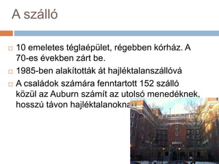 A szálló
 10 emeletes téglaépület, régebben kórház. A
70-es években zárt be.
 1985-ben alakították át hajléktalanszállóvá
 A családok számára fenntartott 152 szálló
közül az Auburn számít az utolsó menedéknek,
hosszú távon hajléktalanoknak van fenntartva
 
