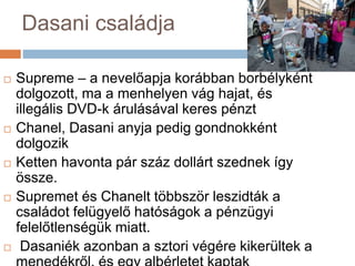 Dasani családja
 Supreme – a nevelőapja korábban borbélyként
dolgozott, ma a menhelyen vág hajat, és
illegális DVD-k árulásával keres pénzt
 Chanel, Dasani anyja pedig gondnokként
dolgozik
 Ketten havonta pár száz dollárt szednek így
össze.
 Supremet és Chanelt többször leszidták a
családot felügyelő hatóságok a pénzügyi
felelőtlenségük miatt.
 Dasaniék azonban a sztori végére kikerültek a
 
