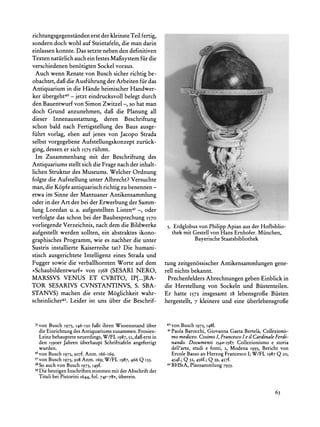 richtungsgegenstanden erst der kleinste Teil fertig,
sondern doch wohl auf Steintafeln, die man darin
einlassen konnte. Das setzte neben den definitiven
Texten natirlich auch ein festes Mafisystem fiir die
verschiedenen ben6tigten Sockel voraus.
  Auch wenn Renate von Busch sicher richtig be-
obachtet, dafi die Ausfiihrung der Arbeiten fur das
Antiquarium in die Hande heimischer Handwer-
ker iibergeht4 - jetzt eindrucksvoll belegt durch
den Bauentwurf von Simon Zwitzel -, so hat man
doch Grund anzunehmen, dafi die Planung all
dieser Innenausstattung, deren Beschriftung
schon bald nach Fertigstellung des Baus ausge-
fiihrt vorlag, eben auf jenes von Jacopo Strada
selbst vorgegebene Aufstellungskonzept zuriick-
                                                                               r       .                 ~         ~~~~~~~~~~
                                                                                                                    o    .




ging, dessen er sich I575 riihmt.
  Im Zusammenhang mit der Beschriftung des                                    L-a78~~
                                                                               ?1|5a           '"~
                                                                                                     '
                                                                                                         "'I'~~              "F

Antiquariums stellt sich die Frage nach der inhalt-
lichen Struktur des Museums. Welcher Ordnung                                                                 i.                   ,'
folgte die Aufstellung unter Albrecht? Versuchte                        '..     .':                                 ~-



man, die K6pfe antiquarischrichtig zu benennen -
etwa im Sinne der Mantuaner Antikensammlung                                                :         ~            "" ~I: ,~
                                                                                                                  ~~~~~~~~......
oder in der Art der bei der Erwerbung der Samm-
lung Loredan u. a. aufgestellten Listen4I -, oder
verfolgte das schon bei der Baubesprechung 1570
vorliegende Verzeichnis, nach dem die Bildwerke              5. Erdglobusvon PhilippApianaus der Hofbiblio-
aufgestellt werden sollten, ein abstraktes ikono-              thek mit Gestellvon Hans Ernhofer.Miinchen,
graphisches Programm, wie es nachher die unter                          Bayerische Staatsbibliothek
Sustris installierte Kaiserreihe tat? Die humani-
stisch ausgerichtete Intelligenz eines Strada und
Fugger sowie die verballhornten Worte auf dem               tung zeitgen6ssischer Antikensammlungen gene-
?Schaubildentwurf< von I568 (SESARI NERO,                   rell nichts bekannt.
MARSSVS VENUS ET CVBITO, IP[...]RA-                          Prechenfelders Abrechnungen geben Einblick in
TOR SESARIVS CVNSTANTINVS, S. SBA-                          die Herstellung von Sockeln und Biistenteilen.
STANVS) machen die erste Moglichkeit wahr-                  Er hatte 1572 insgesamt i8 lebensgrofie Biisten
scheinlicher42. Leider ist uns iiber die Beschrif-          hergestellt, 7 kleinere und eine iiberlebensgrof3e


 35von Busch 1973, I46-I50 fafit ihren Wissensstand iiber   40von Busch I973, 148f.
  die Einrichtungdes Antiquariumszusammen.Frosien-           41 Paola
                                                                   Barocchi, Giovanna Gaeta Bertela, Collezionis-
  Leinz behauptete neuerdings, W/FL 1987, 52, daf erst in     mo mediceo.CosimoI, Francesco e il CardinaleFerdi-
                                                                                          I
  den I59oerJahren iiberhaupt Schrifttafelnangefertigt        nando. Documenti 540-1587. Collezionismo e storia
  wurden.                                                     dell'arte, studi e fonti, 2, Modena 1993, Bericht von
 36von Busch 1973, 307f. Anm. 166-169.                        Ercole Basso an Herzog FrancescoI; W/FL 1987Q 20,
 37von Busch 1973, 308 Anm. 169; W/FL 1987, 466 Q 133.        454f.; Q 32, 456f.; Q 39, 457f.
 38So auch von Busch 1973, I49f.                            42 BHStA, Plansammlung7933.
 39 heutigenInschriftenstimmenmit der Abschriftder
   Die
  Tituli bei Pistorini i644, fol. 74r-78v,uberein.


                                                                                                                                       63
 