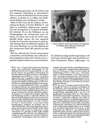 seine Werkstatt genommen, um die Arbeiten und
ihre finanzielle Abwicklung zu iiberwachen5?;
Ende I575  waren die Werkleute bis auf zwei wieder
entlassen. So gesehen ist es miigig, nach Stilele-
menten Pallagos unter den Biisten zu suchen.
  Heike Frosien-Leinz hat die Tendenz, die Ent-
stehung der Biisten in die Zeit Wilhelms V. und
spater zu verschieben, aufgenommen, argumen-
tiert aber im Gegensatz zu von Busch ausschlie3-
lich stilistisch. Da sie den Bildhauern aus der
Griindungsphase des Antiquariums unter Al-
brecht, von denen man so gut wie nichts wisse,
allenfalls Stiicke zutraut, ?die eine organische
Struktur des Gewandes missen lassen5'<,gerat ge-
rade diejenige Phase der Miinchner Skulptur, die   6. Hans Ernhofer, Detail des Gestells zum Erdglobus
sich, wenn iiberhaupt, nur mit dem Material aus         von Philipp Apian. Miinchen, Bayerische
                                                                    Staatsbibliothek
dem Antiquarium fassen lafit, ganzlich aus dem
Blick52.
  Man hat mehrmals den Versuch unternommen
zu berechnen, wieviele Biisten unter Albrecht V. lich, dagidie Grundlage hierfiir fragwiirdig ist. Oft
denn hergestellt worden seien53; hier neu vor- wird in den Abrechnungen nicht spezifiziert zwi-
                                 die
gestellten Quellen  machen nun noch einmal deut- schen Postamenten, Biisten, Erganzungen von


 5IW/FL 1987,41. Frosien-Leinz nimmt die Entstehung          schiedenerProvenienz kaufenund kombinierenkonn-
  einiger sehr qualititvoller Marmorkopfe fir den            te. Ein vergleichbarunausgestandenesMethodenpro-
  MiinchnerHof um 60oo Anspruch(Kat.Nr. 277-284).
                            in                               blem der Trennung von Typus und Stil zeichnet die
  Da die Autorin eine gesonderte 'Untersuchung zur           Lokalisierung von Kat. 311und 312 aus. - Die Entste-
  MiinchnerMarmorskulptur frihen 17.Jahrhundert'
                               im                             hung im ,Werkstattumkreisvon Krumperund Can-
  angekiindigt hat (394 Kat.Nr. 277 Anm. 7), soil ihren       did< - was immer das bedeuten mag - nennt Kiinstler-
  Argumenten nicht vorgegriffen werden. Methodisch            namen,die fur Marmorskulptur     bestimmtnicht in Fra-
  fallt auf, dafials Begrindung der Lokalisierungeneiner      ge kommen:Candidwar ausschlieflich Maler,und von
  Gruppeein Vergleichmit Zeichnungenvon Peter Can-            dem Plastiker Krumper ist kein Hinweis auf Stein-
  did steht. Ein pausbickigerKinderkopfund eine jiinge-       skulpturenbekannt.
  re Frau mit sorgsam geflochtener Frisur- da drangen       52W/FL 1987, 39-42. Es erscheintnicht sinnvoll,den Stiler-
  sich allgemeintypischeund zeittypische Merkmaleso           6rterungender Autorin im Einzelnen nachzugehen,da
  in den Vordergrunddes Vergleichs,dagi eine stilisti-
                                          wir                 ihre Pramissennicht nachvollziehbarsind. Ein ?Ent-
  sche Relevanz solcher Gegeniiberstellungnicht zu er-                          von
                                                              wicklungsprozegi kraftigplastischem      Faltenwerkzu
  kennen vermogen. Die zur Zeit unbestrittenerfahren-         eng dem Korper anliegendemStoff...< (4I), der zu so
  ste Kennerin von Candids Werk, Brigitte Volk, lehnt         apodiktischenZuweisungenfihrte wie: ?Die auieror-
  jede Beteiligung Candids an plastischen Werken seit         dentlichdiinnenGewandereinigerBiisten...k6nnen erst
  jehermit Entschiedenheitab, auchwenn Frosien-Leinz          im friihen I7. Jahrhundertentstandensein< (ebd.), ist
  durch ein mifiverstandliches Zitat das Gegenteil glaub-     ebensowenigin Sichtwie eine Begrindung fur die Aus-
  haft zu machen scheint (Kat.Nr. 277 Anm. 6, Kat.Nr.         sage:?Die Gewanddraperie   greiftzwaraufFaltenforma-
  278 Anm. 5). Die bei Kat.Nr. 277-284 immer wieder           tionen des i6. Jahrhundertszuruck,bildet die einzelnen
  herangezogenen Vergleiche mit Krumper sind uns              Faltenziigeabervolumin6seraus so dafi eine Datierung
  nicht nachvollziehbar.Was einige Kopfe der Laokoon-         in das 17. Jahrhundertm6glich scheint<(42 zu >Gruppe
  sohne, nach dem prominentenVorbild, betrifft,scheint        VI-). Auf diesem Weg kommt Frosien-Leinz zu dem
  das Postulat, dag der eine als Erganzung zu einem           Schlug, dafi unter Albrecht V. zwar zahlreicheBiisten
  vorhandenen erst geschaffen werden mugte, folglich          hergestellt wordensein miissen,dafidieseabernachi6o0,
  >weitgehendgesichert<(Kat.Nr. 280)in Miinchen ent-          bis ins 19.Jahrhundert hinein, durch gleichartige
                                                                                                              Typen
  standensei, nicht zwingend. Es hat derlei 'Teilkopien'      ersetztworden sein. >Wohindie urspriinglichen   Biisten
  in geniigenderAnzahl gegeben, dag man Stiicke ver-          kamen,konnte nicht mehrgeklartwerden.<


                                                                                                              65
 