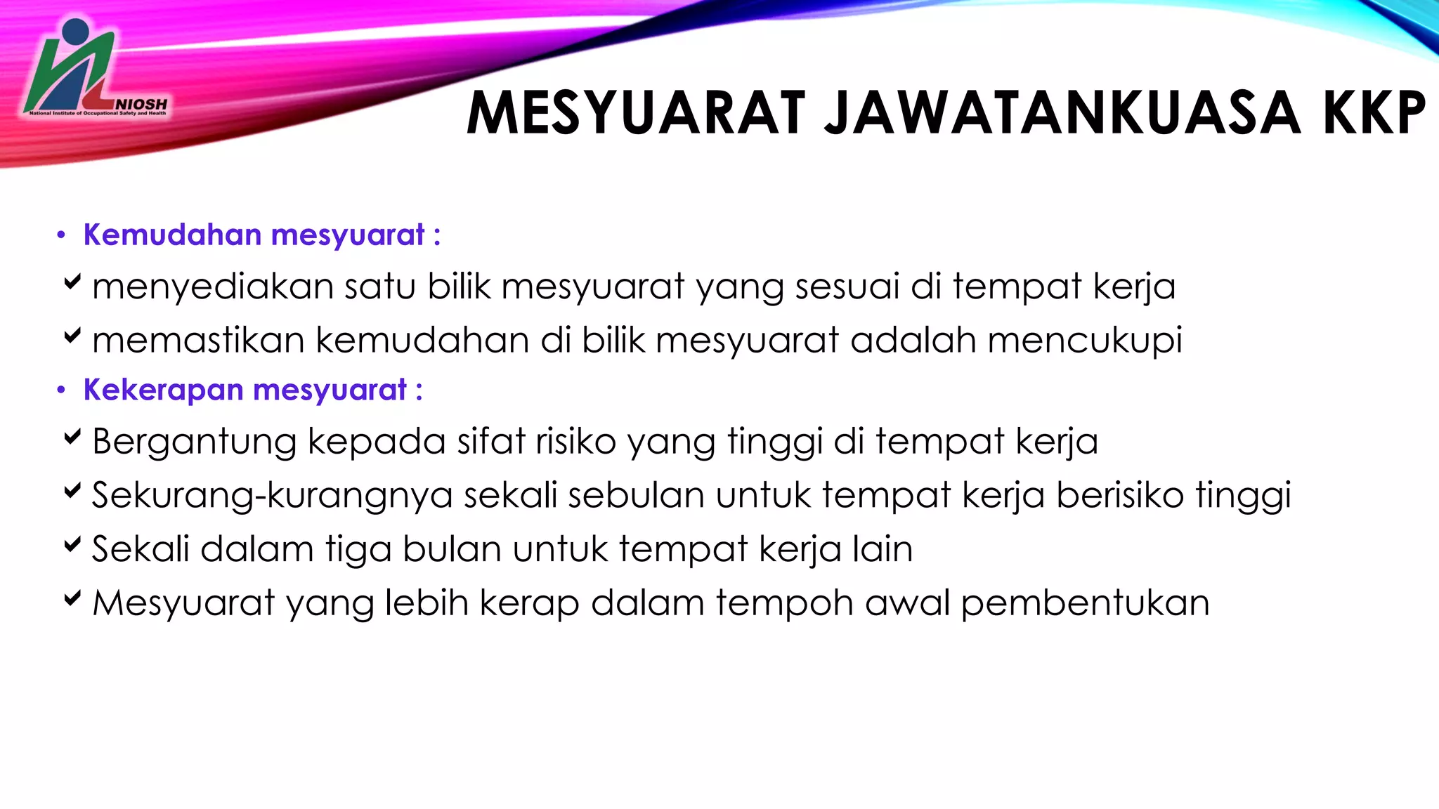 MESYUARAT JAWATANKUASA KKP
• Kemudahan mesyuarat :
menyediakan satu bilik mesyuarat yang sesuai di tempat kerja
memastikan kemudahan di bilik mesyuarat adalah mencukupi
• Kekerapan mesyuarat :
Bergantung kepada sifat risiko yang tinggi di tempat kerja
Sekurang-kurangnya sekali sebulan untuk tempat kerja berisiko tinggi
Sekali dalam tiga bulan untuk tempat kerja lain
Mesyuarat yang lebih kerap dalam tempoh awal pembentukan
 