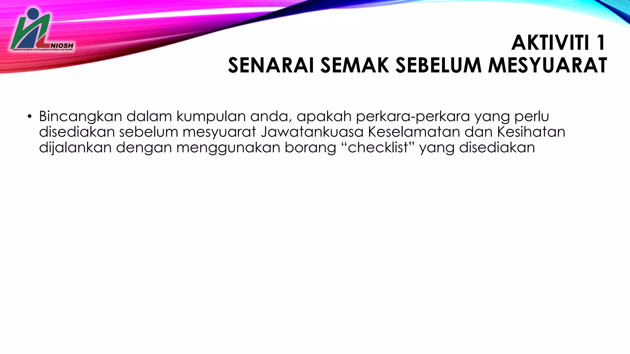 26
AKTIVITI 1
SENARAI SEMAK SEBELUM MESYUARAT
• Bincangkan dalam kumpulan anda, apakah perkara-perkara yang perlu
disediakan sebelum mesyuarat Jawatankuasa Keselamatan dan Kesihatan
dijalankan dengan menggunakan borang “checklist” yang disediakan
 