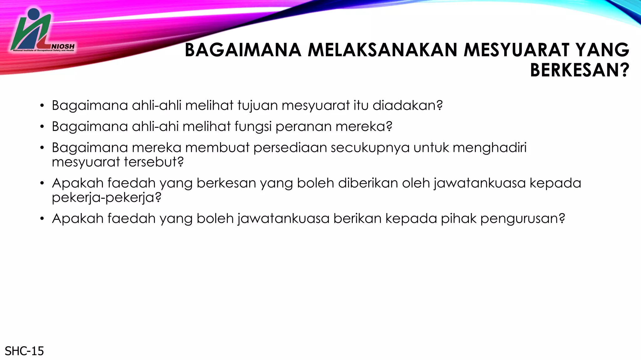 30
BAGAIMANA MELAKSANAKAN MESYUARAT YANG
BERKESAN?
• Bagaimana ahli-ahli melihat tujuan mesyuarat itu diadakan?
• Bagaimana ahli-ahi melihat fungsi peranan mereka?
• Bagaimana mereka membuat persediaan secukupnya untuk menghadiri
mesyuarat tersebut?
• Apakah faedah yang berkesan yang boleh diberikan oleh jawatankuasa kepada
pekerja-pekerja?
• Apakah faedah yang boleh jawatankuasa berikan kepada pihak pengurusan?
SHC-15
 